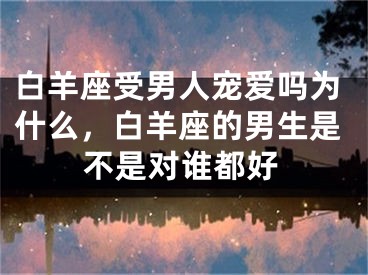 白羊座受男人宠爱吗为什么,白羊座的男生是不是对谁都好