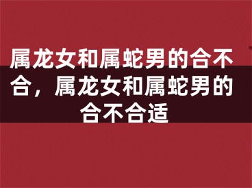 属龙女和属蛇男的合不合，属龙女和属蛇男的合不合适