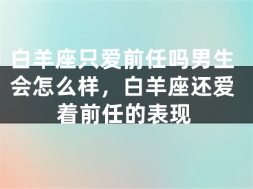 白羊座只爱前任吗男生会怎么样,白羊座还爱着前任的表现