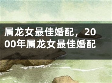 属龙女最佳婚配，2000年属龙女最佳婚配