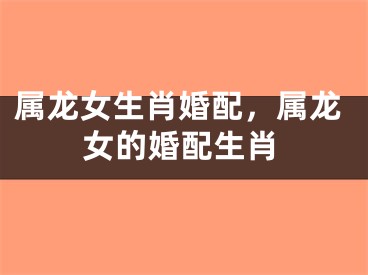 属龙女生肖婚配，属龙女的婚配生肖