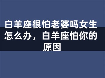 白羊座很怕老婆吗女生怎么办，白羊座怕你的原因