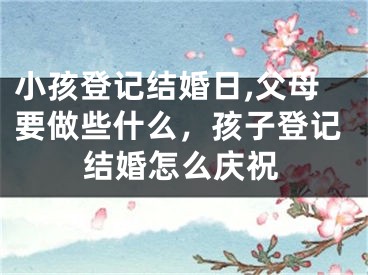 小孩登记结婚日,父母要做些什么，孩子登记结婚怎么庆祝