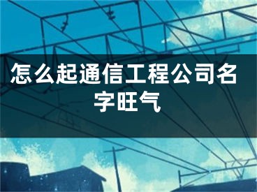 怎么起通信工程公司名字旺气