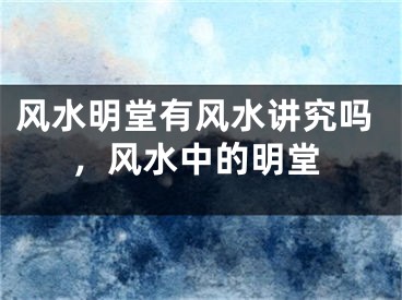风水明堂有风水讲究吗，风水中的明堂