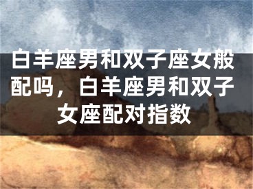 白羊座男和双子座女般配吗，白羊座男和双子女座配对指数