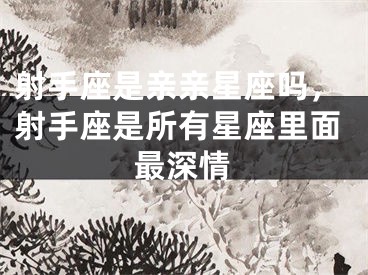 射手座是亲亲星座吗，射手座是所有星座里面最深情