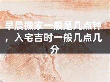 早晨搬家一般是几点钟，入宅吉时一般几点几分