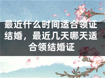 最近什么时间适合领证结婚，最近几天哪天适合领结婚证