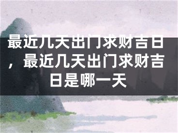 最近几天出门求财吉日，最近几天出门求财吉日是哪一天