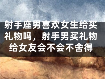 射手座男喜欢女生给买礼物吗，射手男买礼物给女友会不会不舍得