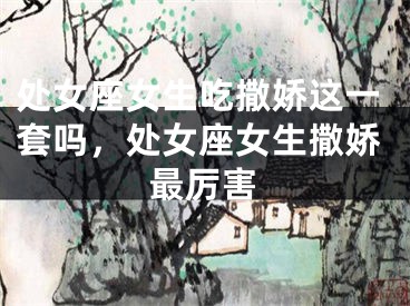 处女座女生吃撒娇这一套吗，处女座女生撒娇最厉害