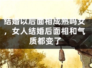 结婚以后面相成熟吗女,女人结婚后面相和气质都变了