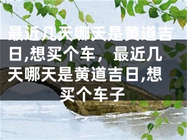 最近几天哪天是黄道吉日,想买个车，最近几天哪天是黄道吉日,想买个车子
