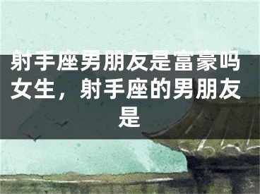 射手座男朋友是富豪吗女生，射手座的男朋友是