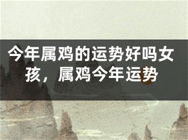 今年属鸡的运势好吗女孩，属鸡今年运势