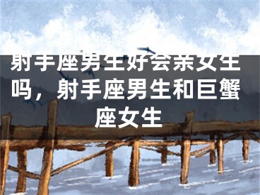 射手座男生好会亲女生吗，射手座男生和巨蟹座女生