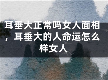 耳垂大正常吗女人面相，耳垂大的人命运怎么样女人