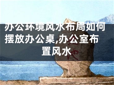 办公环境风水布局如何摆放办公桌,办公室布置风水