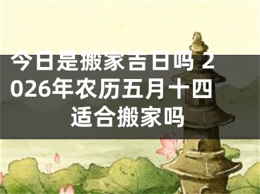 今日是搬家吉日吗 2026年农历五月十四适合搬家吗