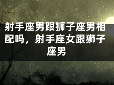 射手座男跟狮子座男相配吗，射手座女跟狮子座男
