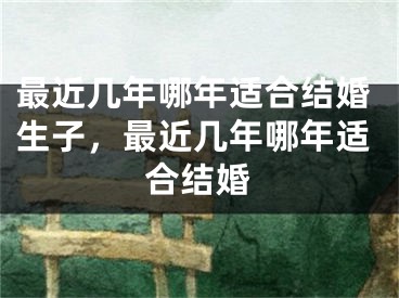 最近几年哪年适合结婚生子，最近几年哪年适合结婚
