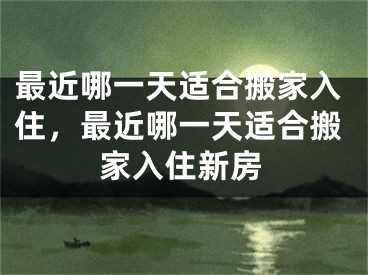 最近哪一天适合搬家入住，最近哪一天适合搬家入住新房