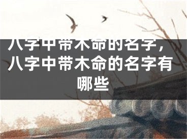 八字中带木命的名字，八字中带木命的名字有哪些