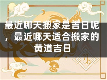 最近哪天搬家是吉日呢，最近哪天适合搬家的黄道吉日