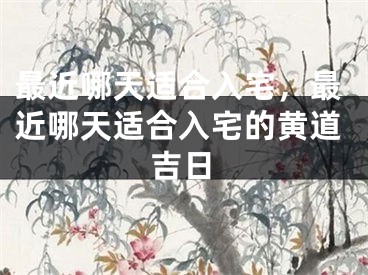 最近哪天适合入宅，最近哪天适合入宅的黄道吉日