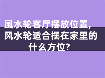 風水轮客厅摆放位置,风水轮适合摆在家里的什么方位?