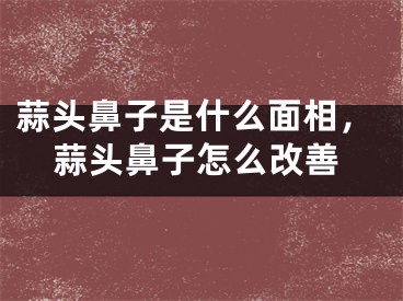 蒜头鼻子是什么面相，蒜头鼻子怎么改善